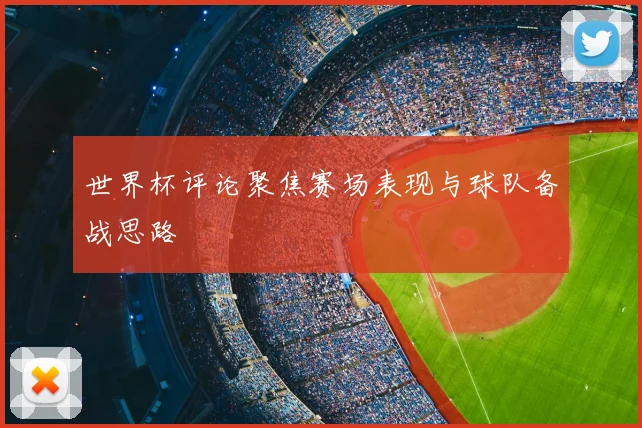 世界杯评论聚焦赛场表现与球队备战思路