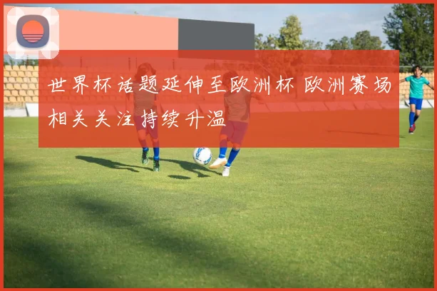 世界杯话题延伸至欧洲杯 欧洲赛场相关关注持续升温
