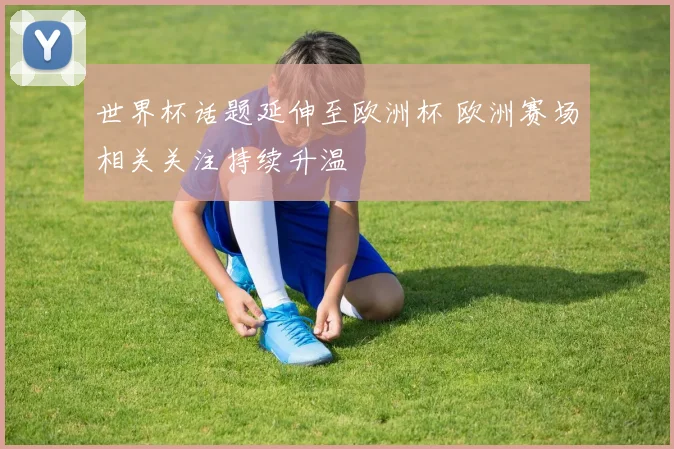 世界杯话题延伸至欧洲杯 欧洲赛场相关关注持续升温