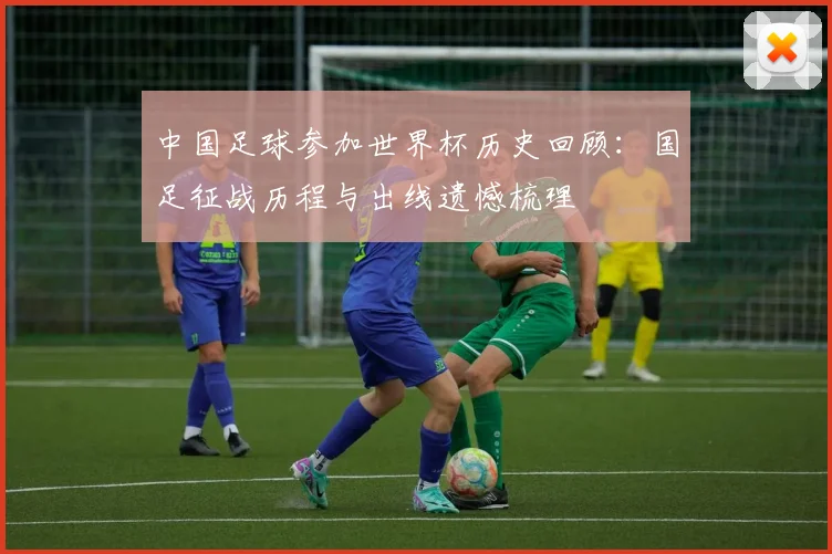中国足球参加世界杯历史回顾:国足征战历程与出线遗憾梳理