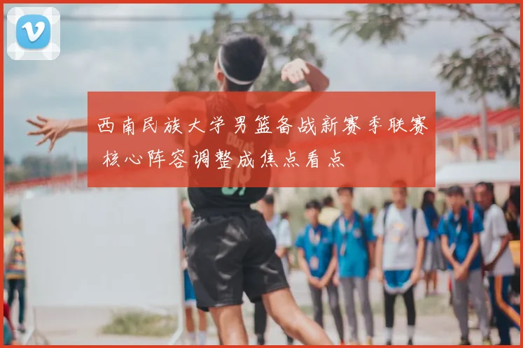 西南民族大学男篮备战新赛季联赛 核心阵容调整成焦点看点