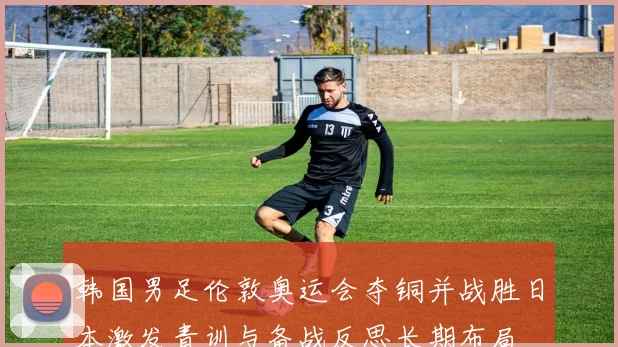 韩国男足伦敦奥运会夺铜并战胜日本激发青训与备战反思长期布局