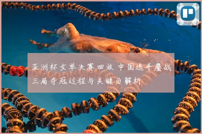 亚洲杯女单决赛回放 中国选手鏖战三局夺冠过程与关键分解析