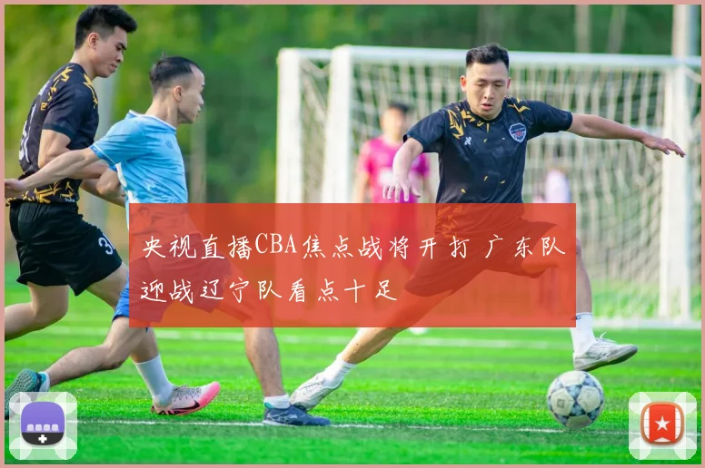 央视直播CBA焦点战将开打 广东队迎战辽宁队看点十足