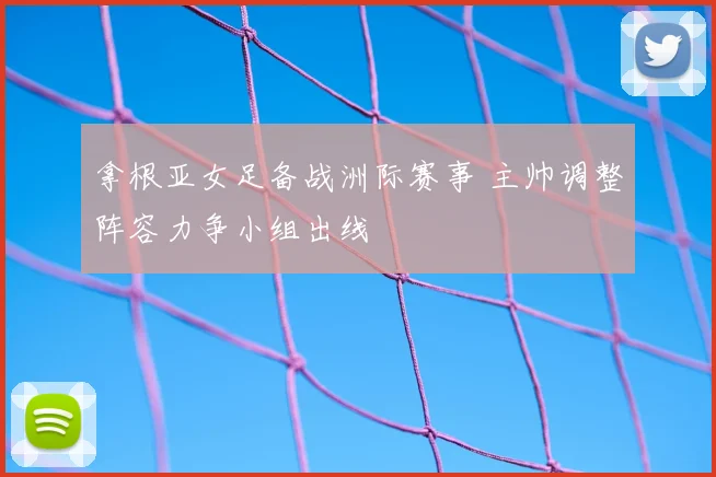 拿根亚女足备战洲际赛事 主帅调整阵容力争小组出线