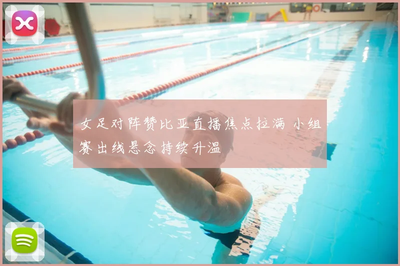 女足对阵赞比亚直播焦点拉满 小组赛出线悬念持续升温