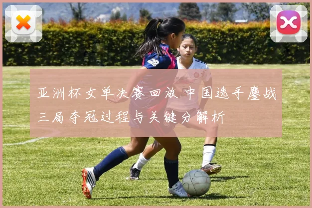 亚洲杯女单决赛回放 中国选手鏖战三局夺冠过程与关键分解析