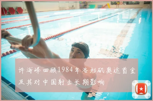 许海峰回顾1984年洛杉矶奥运首金及其对中国射击长期影响
