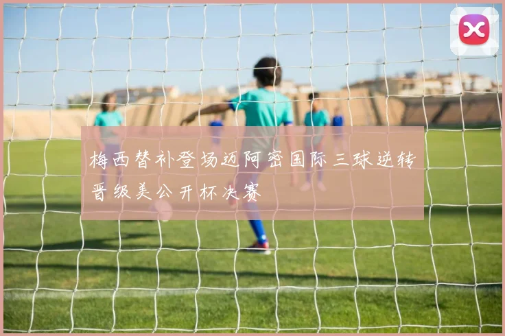 梅西替补登场迈阿密国际三球逆转晋级美公开杯决赛