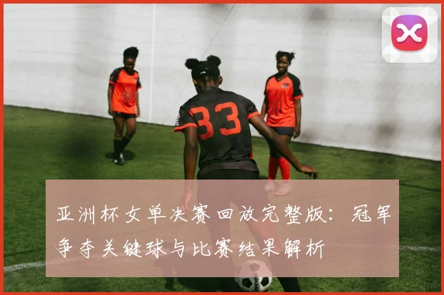 亚洲杯女单决赛回放完整版：冠军争夺关键球与比赛结果解析