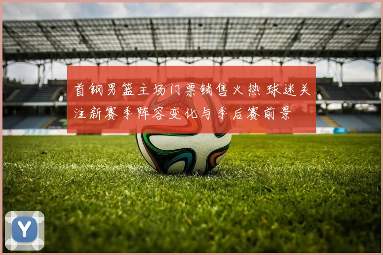 首钢男篮主场门票销售火热 球迷关注新赛季阵容变化与季后赛前景