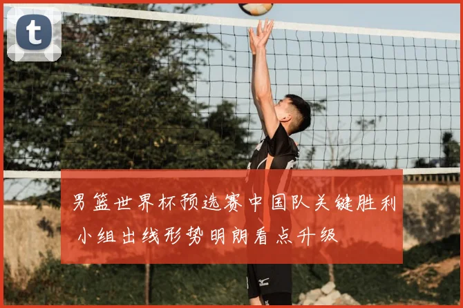 男篮世界杯预选赛中国队关键胜利 小组出线形势明朗看点升级