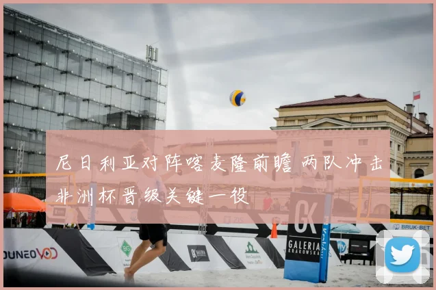 尼日利亚对阵喀麦隆前瞻 两队冲击非洲杯晋级关键一役