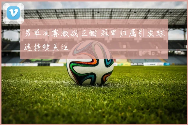 男单决赛激战正酣 冠军归属引发球迷持续关注