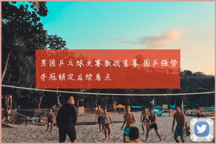 男团乒乓球决赛激战落幕 国乒强势夺冠锁定后续看点