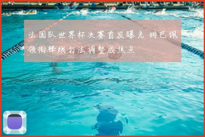 法国队世界杯决赛首发曝光 姆巴佩领衔锋线打法调整成焦点