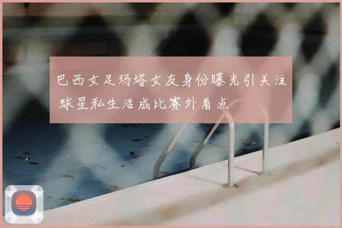 巴西女足玛塔女友身份曝光引关注 球星私生活成比赛外看点