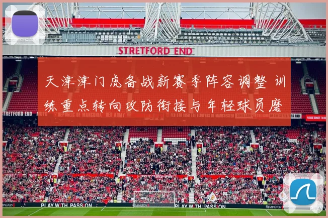天津津门虎备战新赛季阵容调整 训练重点转向攻防衔接与年轻球员磨合