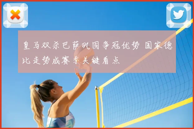 皇马双杀巴萨巩固争冠优势 国家德比走势成赛季关键看点