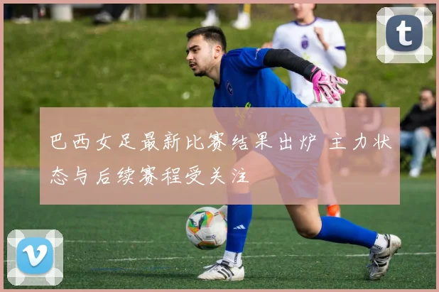 巴西女足最新比赛结果出炉 主力状态与后续赛程受关注