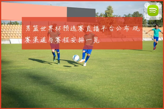 男篮世界杯预选赛直播平台公布 观赛渠道与赛程安排一览