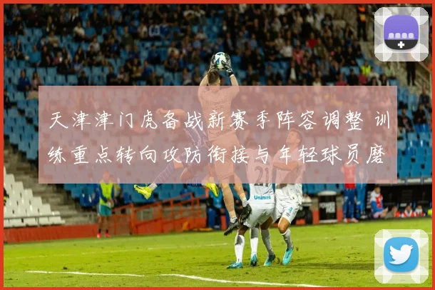 天津津门虎备战新赛季阵容调整 训练重点转向攻防衔接与年轻球员磨合