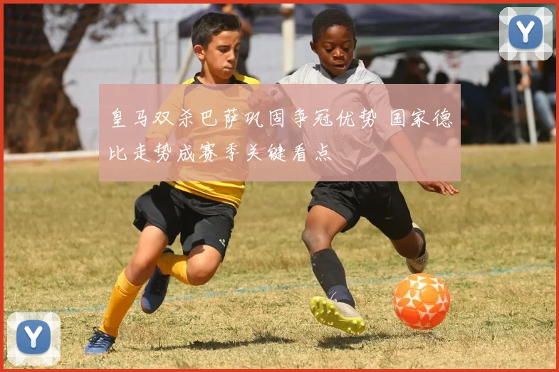 皇马双杀巴萨巩固争冠优势 国家德比走势成赛季关键看点