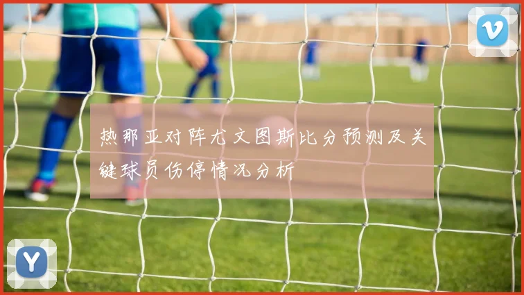 热那亚对阵尤文图斯比分预测及关键球员伤停情况分析